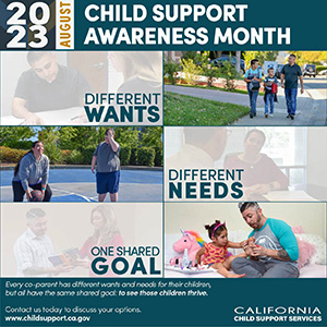 2023 August, Child Support Awareness Month, Different Wants, Different Needs, One Shared Goal; Every co-parent has different wants and needs for their children, but all have the same shared goal: to see those children thrive. Contact us today to discuss your options at www.childsupport.ca.gov, California Child Support Services